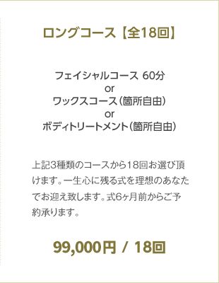 ロングコース 【全18回】 フェイシャルコース 60分orワックスコース（箇所自由）orボディトリートメント（箇所自由） 99,000円 / 18回