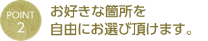 POINT 2 - お好きな箇所を自由にお選び頂けます。