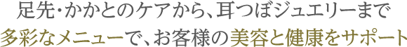 足先・かかとのケアから、耳つぼジュエリーまで多彩なメニューで、お客様の美容と健康をサポート