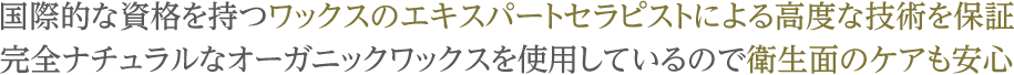 国際的な資格を持つワックスのエキスパートセラピストによる高度な技術を保証 完全ナチュラルなオーガニックワックスを使用しているので衛生面のケアも安心